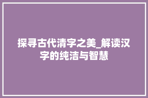 探寻古代清字之美_解读汉字的纯洁与智慧