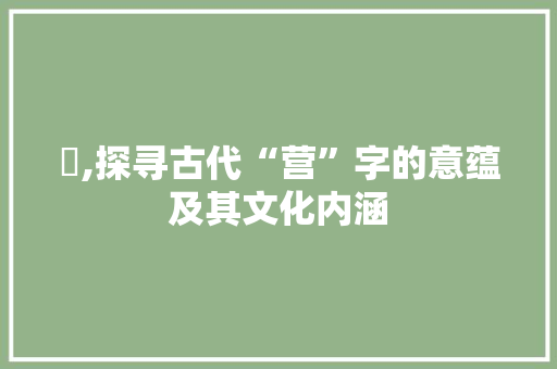 營,探寻古代“营”字的意蕴及其文化内涵