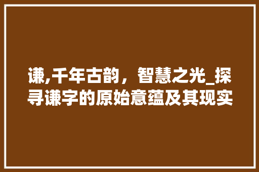 谦,千年古韵，智慧之光_探寻谦字的原始意蕴及其现实价值