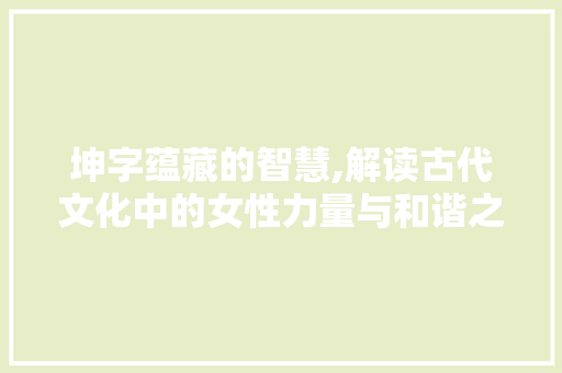 坤字蕴藏的智慧,解读古代文化中的女性力量与和谐之路