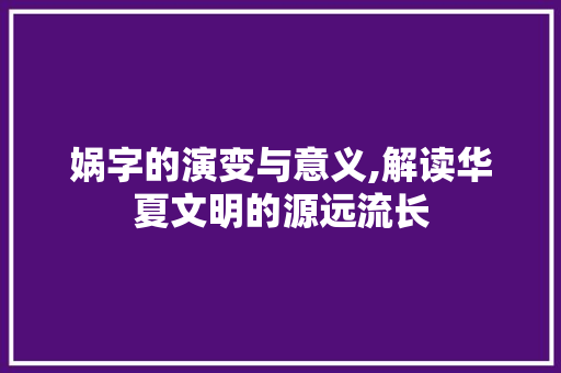 娲字的演变与意义,解读华夏文明的源远流长