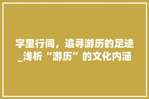 字里行间，追寻游历的足迹_浅析“游历”的文化内涵及现实意义