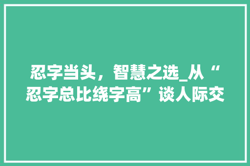 忍字当头，智慧之选_从“忍字总比绕字高”谈人际交往之路