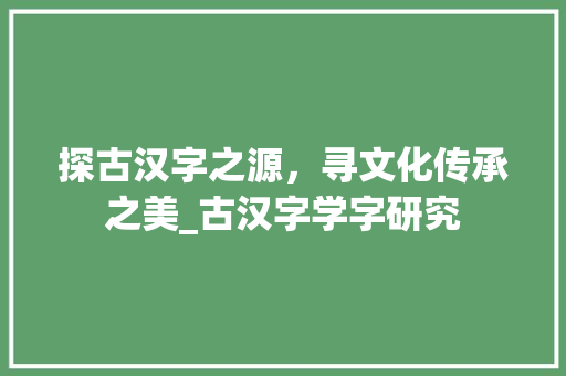 探古汉字之源，寻文化传承之美_古汉字学字研究