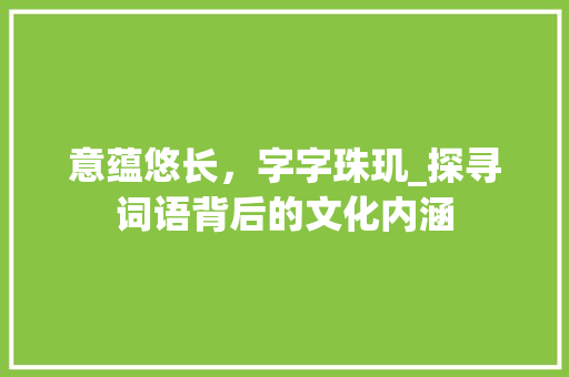 意蕴悠长，字字珠玑_探寻词语背后的文化内涵