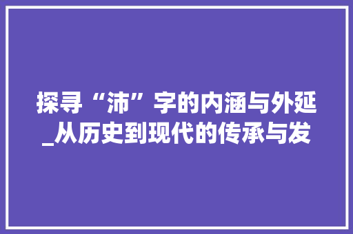 探寻“沛”字的内涵与外延_从历史到现代的传承与发展