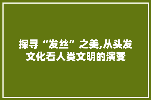 探寻“发丝”之美,从头发文化看人类文明的演变