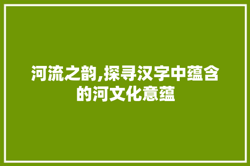 河流之韵,探寻汉字中蕴含的河文化意蕴