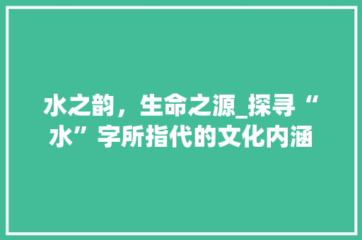 水之韵，生命之源_探寻“水”字所指代的文化内涵