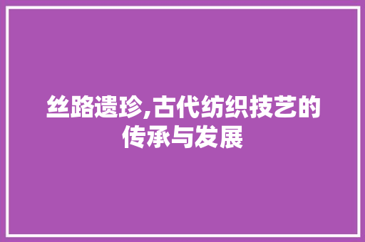 丝路遗珍,古代纺织技艺的传承与发展