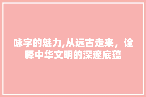 咏字的魅力,从远古走来，诠释中华文明的深邃底蕴