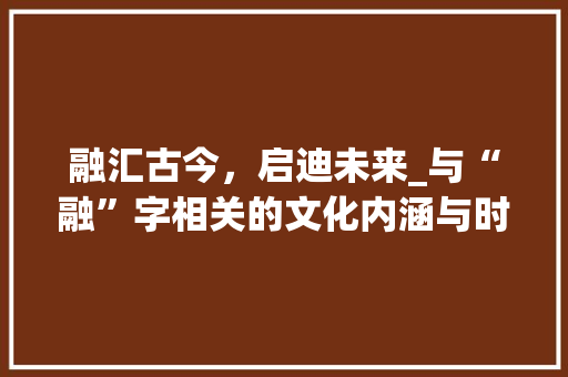 融汇古今，启迪未来_与“融”字相关的文化内涵与时代价值
