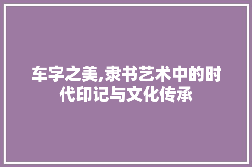 车字之美,隶书艺术中的时代印记与文化传承