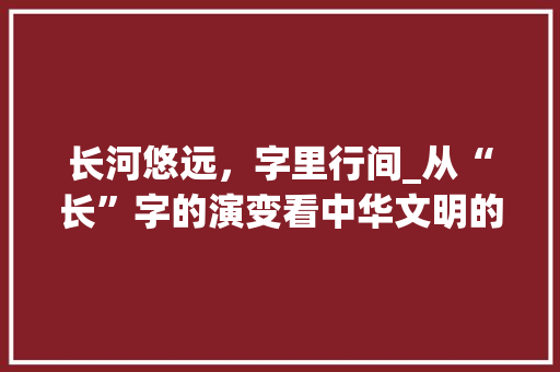 长河悠远，字里行间_从“长”字的演变看中华文明的传承