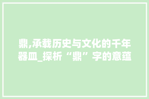 鼎,承载历史与文化的千年器皿_探析“鼎”字的意蕴与用法