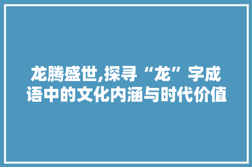 龙腾盛世,探寻“龙”字成语中的文化内涵与时代价值