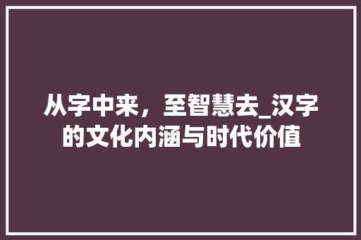 从字中来，至智慧去_汉字的文化内涵与时代价值