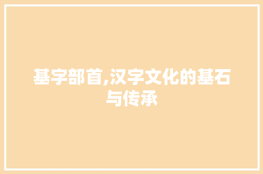 基字部首,汉字文化的基石与传承 第1张 基字部首,汉字文化的基石与传承 第1张