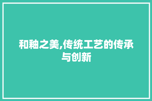 和釉之美,传统工艺的传承与创新