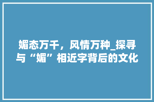 媚态万千，风情万种_探寻与“媚”相近字背后的文化内涵
