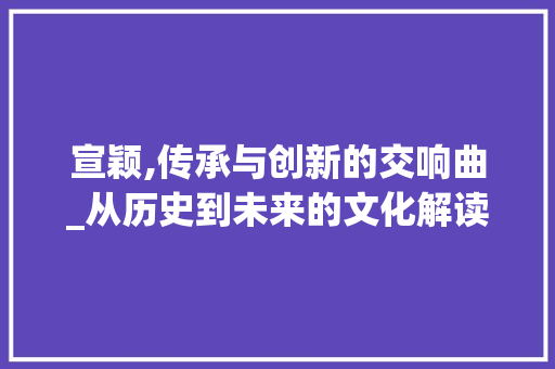 宣颖,传承与创新的交响曲_从历史到未来的文化解读