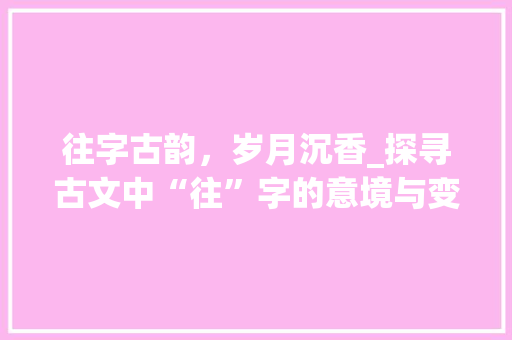往字古韵，岁月沉香_探寻古文中“往”字的意境与变迁