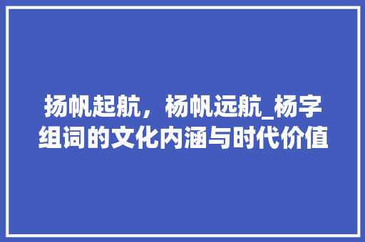 扬帆起航，杨帆远航_杨字组词的文化内涵与时代价值