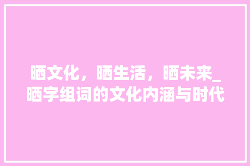 晒文化,晒生活,晒未来_晒字组词的文化内涵与时代价值