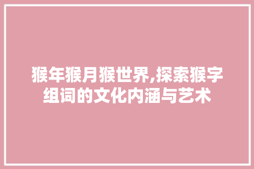猴年猴月猴世界,探索猴字组词的文化内涵与艺术