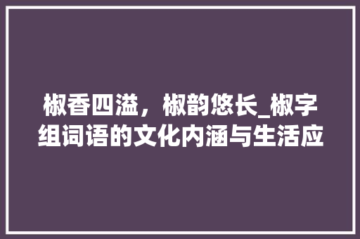 椒香四溢,椒韵悠长_椒字组词语的文化内涵与生活应用