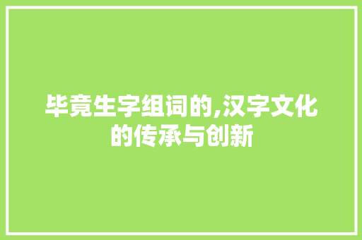 毕竟生字组词的,汉字文化的传承与创新