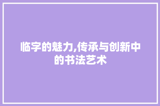 临字的魅力,传承与创新中的书法艺术