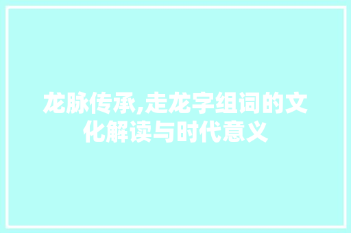 龙脉传承,走龙字组词的文化解读与时代意义