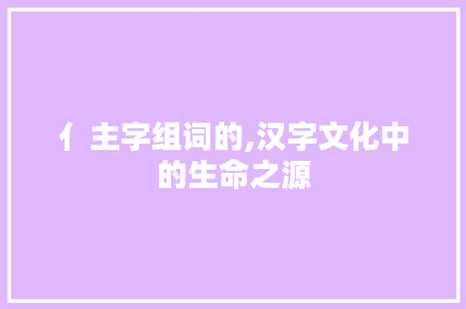 亻主字组词的,汉字文化中的生命之源