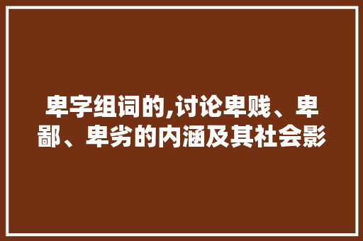 卑字组词的,讨论卑贱、卑鄙、卑劣的内涵及其社会影响
