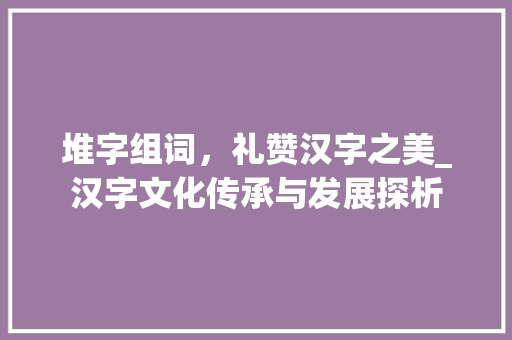 堆字组词，礼赞汉字之美_汉字文化传承与发展探析