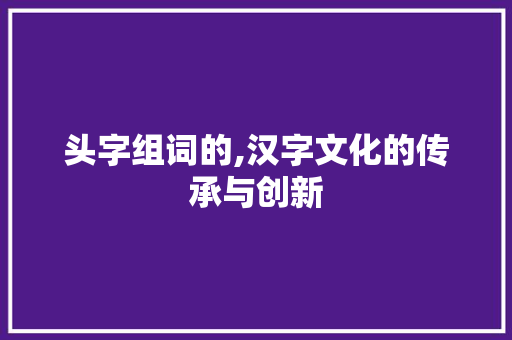 头字组词的,汉字文化的传承与创新