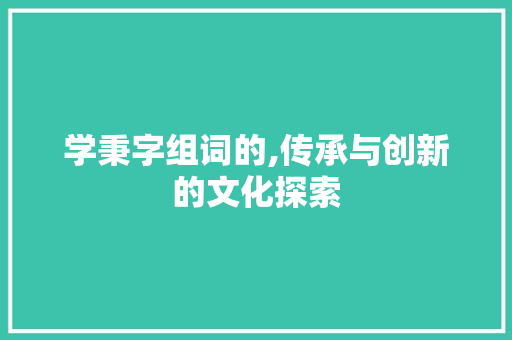 学秉字组词的,传承与创新的文化探索