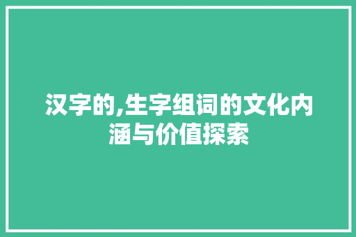汉字的,生字组词的文化内涵与价值探索