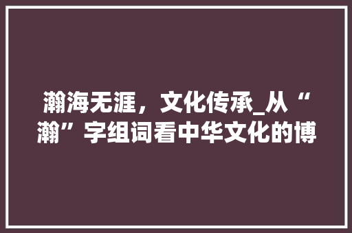 瀚海无涯，文化传承_从“瀚”字组词看中华文化的博大精深