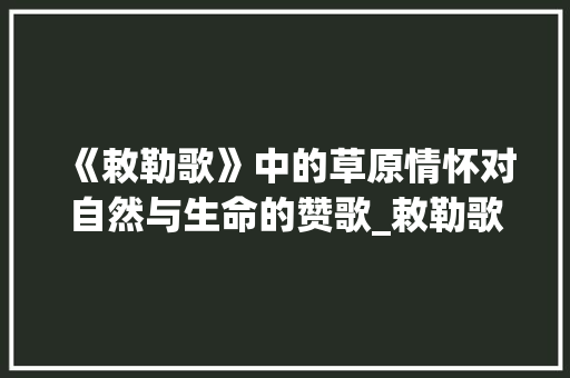《敕勒歌》中的草原情怀对自然与生命的赞歌_敕勒歌的意思简写50字