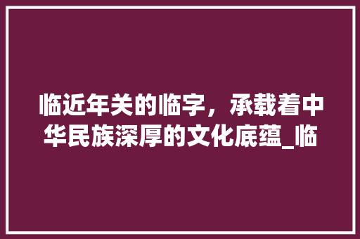 临近年关的临字，承载着中华民族深厚的文化底蕴_临近年关的临字什么意思  第1张