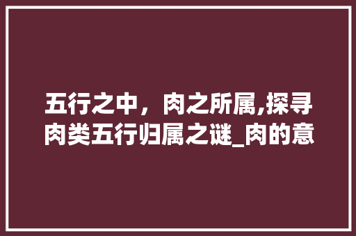 五行之中，肉之所属,探寻肉类五行归属之谜_肉的意思五行属于什么字