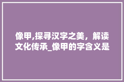 像甲,探寻汉字之美，解读文化传承_像甲的字含义是什么意思