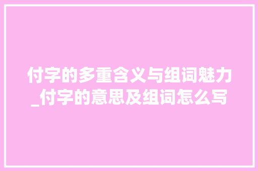 付字的多重含义与组词魅力_付字的意思及组词怎么写