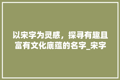 以宋字为灵感,探寻有趣且富有文化底蕴的名字_宋字怎么取有意思的名字