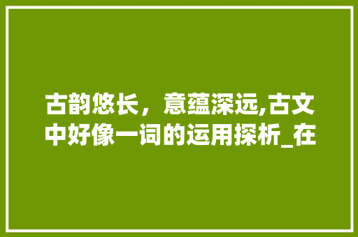古韵悠长,意蕴深远,古文中好像一词的运用探析_在古文里表示好像意思的字 第1张 古韵悠长,意蕴深远,古文中好像一词的运用探析_在古文里表示好像意思的字 第1张
