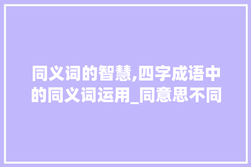 同义词的智慧,四字成语中的同义词运用_同意思不同词的四字成语