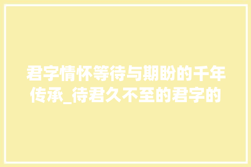 君字情怀等待与期盼的千年传承_待君久不至的君字的意思 第1张 君字情怀等待与期盼的千年传承_待君久不至的君字的意思 第1张