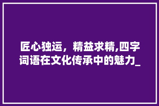 匠心独运，精益求精,四字词语在文化传承中的魅力_表示下的意思的四字词语